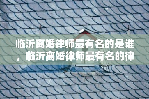 临沂离婚律师最有名的是谁，临沂离婚律师最有名的律师是谁？临沂律师徐卫国
