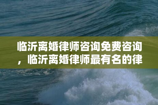 临沂离婚律师咨询免费咨询，临沂离婚律师最有名的律师排名？临沂知名律师联系电话