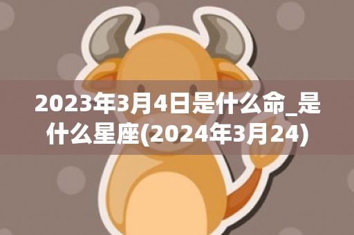 2023年3月4日是什么命_是什么星座(2024年3月24)