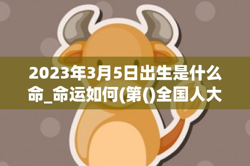 2023年3月5日出生是什么命_命运如何(第()全国人大一次会议在北京召开)