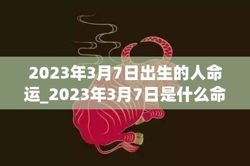 2023年3月7日出生的人命运_2023年3月7日是什么命(2023年3月7号是什么星座)