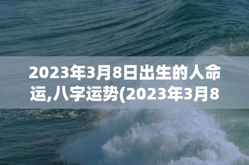 2023年3月8日出生的人命运,八字运势(2023年3月8号黄道吉日查询)
