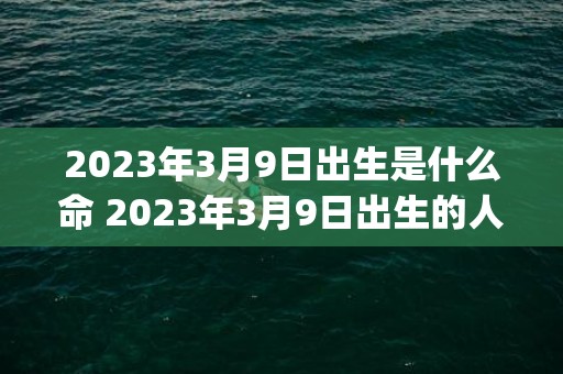 2023年3月9日出生是什么命 2023年3月9日出生的人命运如何(2023年3月9号到今天多少天了)
