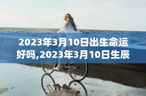 2023年3月10日出生命运好吗,2023年3月10日生辰八字怎么样(2023年3月15日提出了什么全球倡议)