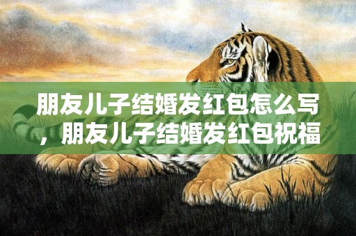 朋友儿子结婚发红包怎么写，朋友儿子结婚发红包祝福语的格式