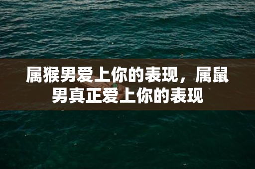 属猴男爱上你的表现，属鼠男真正爱上你的表现