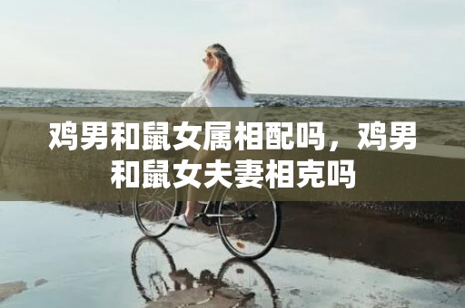 鸡男和鼠女属相配吗，鸡男和鼠女夫妻相克吗