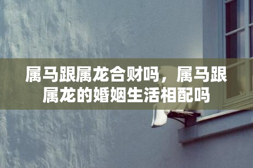 属马跟属龙合财吗，属马跟属龙的婚姻生活相配吗