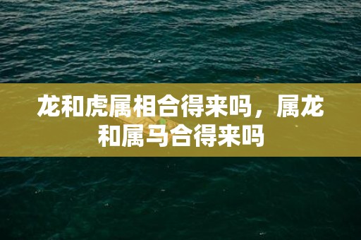 龙和虎属相合得来吗，属龙和属马合得来吗