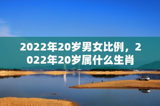 2022年20岁男女比例，2022年20岁属什么生肖