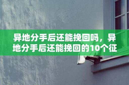 异地分手后还能挽回吗，异地分手后还能挽回的10个征兆