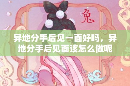 异地分手后见一面好吗，异地分手后见面该怎么做呢