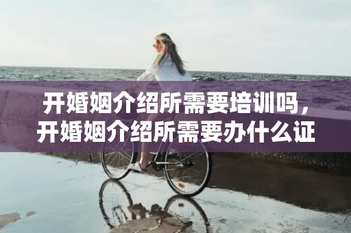 开婚姻介绍所需要培训吗，开婚姻介绍所需要办什么证