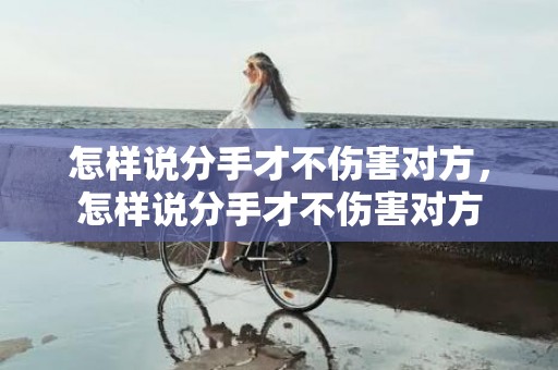 怎样说分手才不伤害对方，怎样说分手才不伤害对方