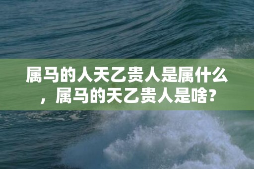属马的人天乙贵人是属什么，属马的天乙贵人是啥？