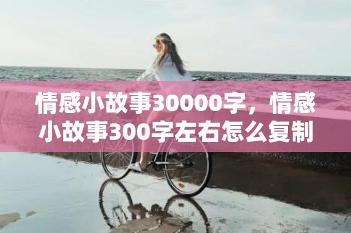 情感小故事30000字，情感小故事300字左右怎么复制