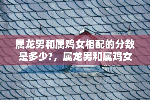 属龙男和属鸡女相配的分数是多少?，属龙男和属鸡女相配吗