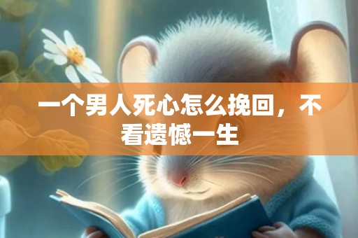 一个男人死心怎么挽回，不看遗憾一生