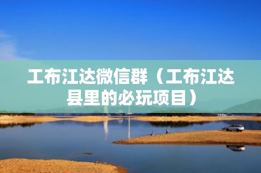 工布江达微信群（工布江达县里的必玩项目）