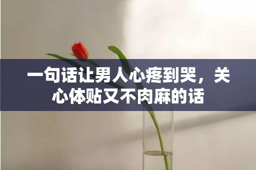 一句话让男人心疼到哭，关心体贴又不肉麻的话