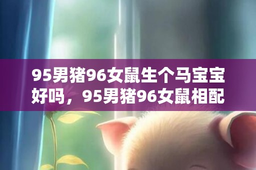 95男猪96女鼠生个马宝宝好吗，95男猪96女鼠相配吗
