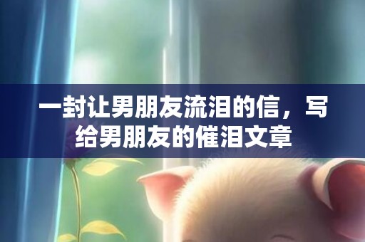 一封让男朋友流泪的信，写给男朋友的催泪文章