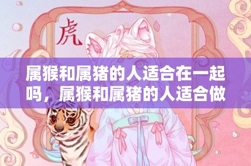 属猴和属猪的人适合在一起吗，属猴和属猪的人适合做夫妻吗