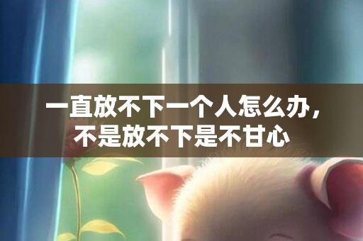 一直放不下一个人怎么办，不是放不下是不甘心