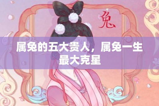属兔的五大贵人，属兔一生最大克星
