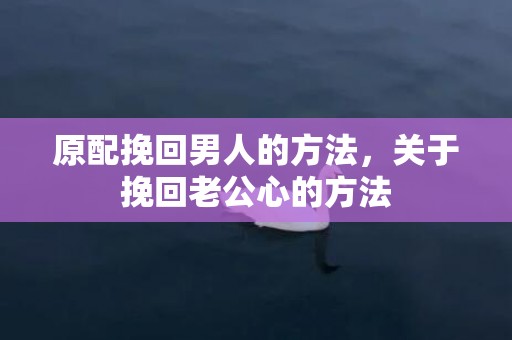 原配挽回男人的方法，关于挽回老公心的方法