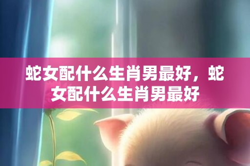 蛇女配什么生肖男最好，蛇女配什么生肖男最好