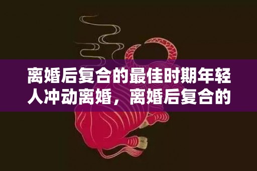 离婚后复合的最佳时期年轻人冲动离婚，离婚后复合的最佳时代?