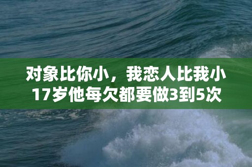 对象比你小，我恋人比我小17岁他每欠都要做3到5次我这两天腰酸背疼的,我们一会晤就...