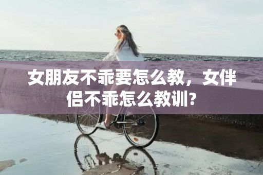 女朋友不乖要怎么教，女伴侣不乖怎么教训?