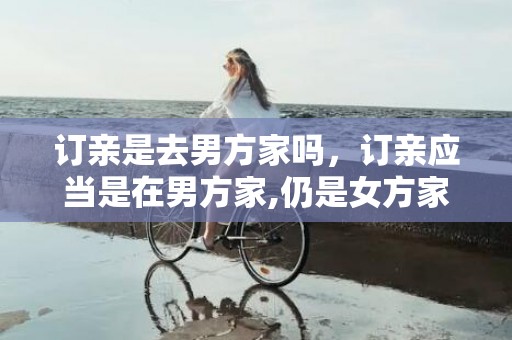 订亲是去男方家吗，订亲应当是在男方家,仍是女方家,?