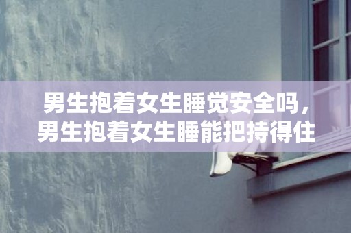 男生抱着女生睡觉安全吗，男生抱着女生睡能把持得住吗?