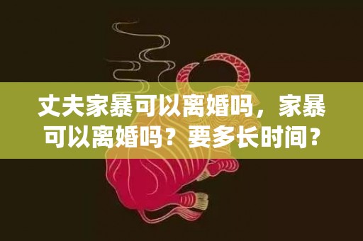 丈夫家暴可以离婚吗，家暴可以离婚吗？要多长时间？(家暴申请离婚要多久)