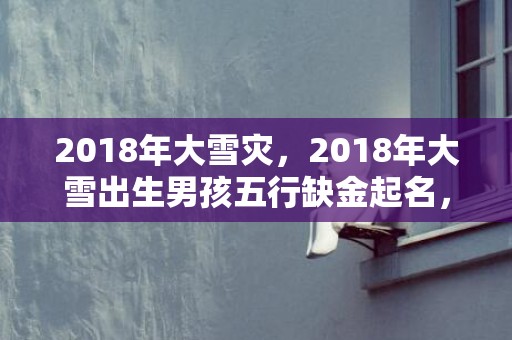 2018年大雪灾，2018年大雪出生男孩五行缺金起名，宝宝五行是缺金吗？