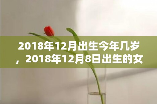 2018年12月出生今年几岁，2018年12月8日出生的女孩起名，女宝宝五行名字推荐