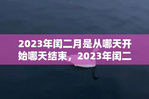 2023年闰二月是从哪天开始哪天结束，2023年闰二月从什么时候开始什么时候结束