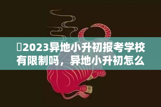 ​2023异地小升初报考学校有限制吗，异地小升初怎么报考学校