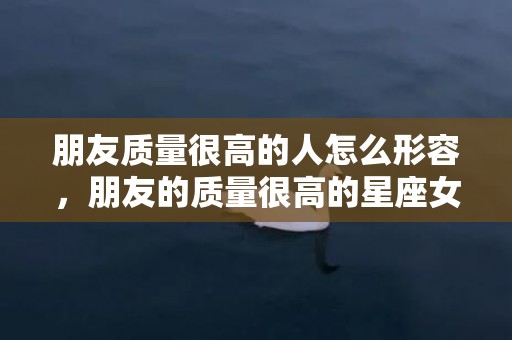 朋友质量很高的人怎么形容，朋友的质量很高的星座女,大大咧咧人缘旺盛