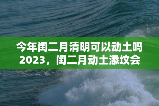 今年闰二月清明可以动土吗2023，闰二月动土添坟会有什么影响