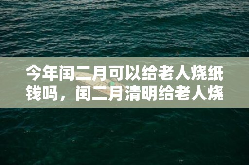 今年闰二月可以给老人烧纸钱吗，闰二月清明给老人烧纸钱有啥讲究