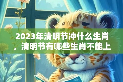 2023年清明节冲什么生肖，清明节有哪些生肖不能上坟