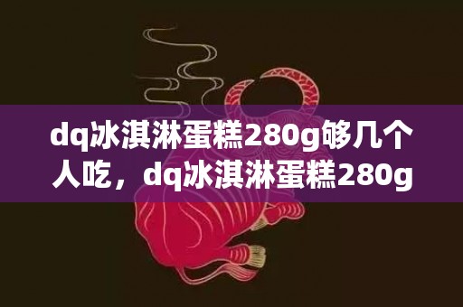 dq冰淇淋蛋糕280g够几个人吃，dq冰淇淋蛋糕280g多少钱一个