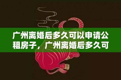 广州离婚后多久可以申请公租房子，广州离婚后多久可以买房算首套房，离婚后首套房的认定
