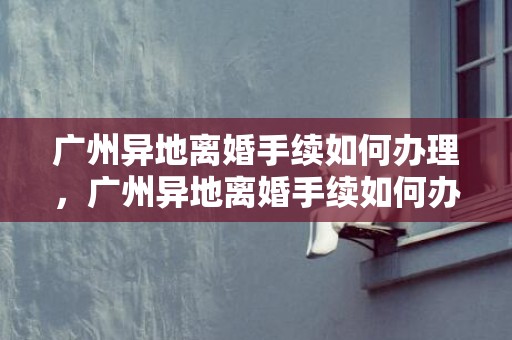 广州异地离婚手续如何办理，广州异地离婚手续如何办理流程？异地办理离婚手续需要哪些证件