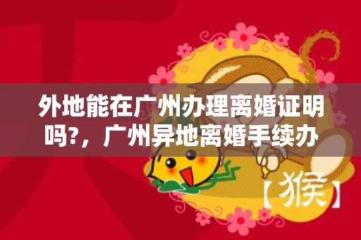 外地能在广州办理离婚证明吗?，广州异地离婚手续办理流程2024年 广州办理离婚的手续和流程