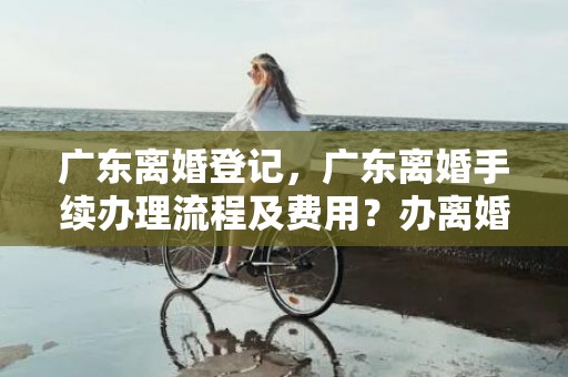 广东离婚登记，广东离婚手续办理流程及费用？办离婚手续是不是在哪里都可以办